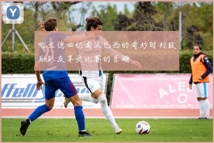 哈兰德回忆淘汰巴西的奇妙时刻鼓励队友享受比赛的乐趣