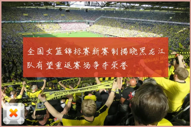 全国女篮锦标赛新赛制揭晓黑龙江队有望重返赛场争夺荣誉