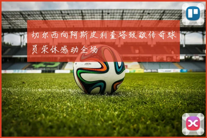 切尔西向阿斯皮利奎塔致敬传奇球员荣休感动全场