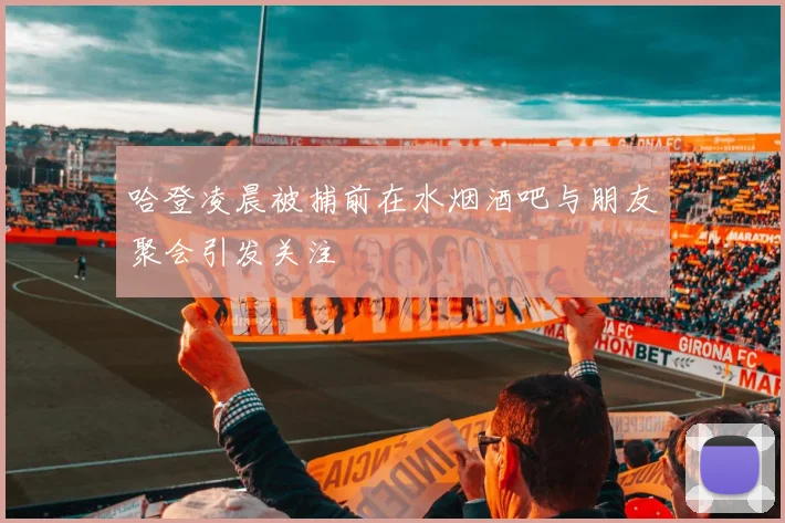 哈登凌晨被捕前在水烟酒吧与朋友聚会引发关注