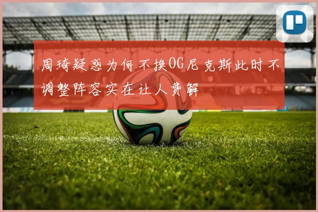 周琦疑惑为何不换OG尼克斯此时不调整阵容实在让人费解