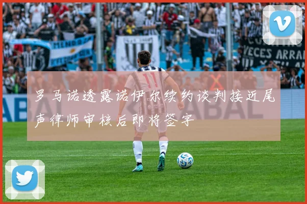 罗马诺透露诺伊尔续约谈判接近尾声律师审核后即将签字