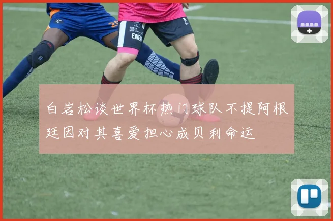 白岩松谈世界杯热门球队不提阿根廷因对其喜爱担心成贝利命运