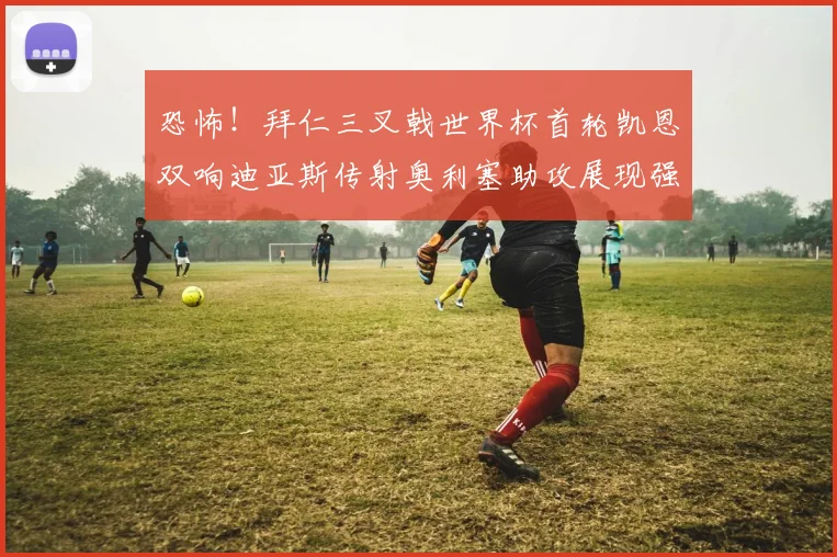 恐怖！拜仁三叉戟世界杯首轮凯恩双响迪亚斯传射奥利塞助攻展现强大实力