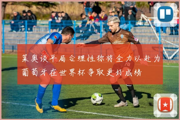 莱奥谈平局合理性称将全力以赴为葡萄牙在世界杯争取更好成绩
