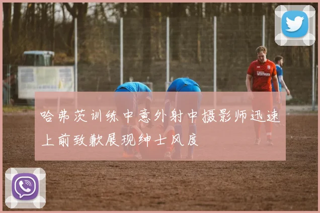 哈弗茨训练中意外射中摄影师迅速上前致歉展现绅士风度