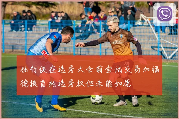 独行侠在选秀大会前尝试交易加福德换首轮选秀权但未能如愿
