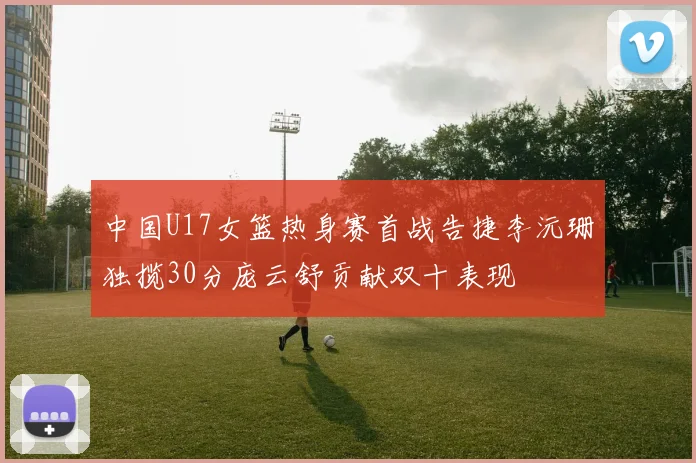 中国U17女篮热身赛首战告捷李沅珊独揽30分庞云舒贡献双十表现