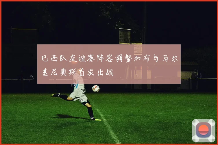 巴西队友谊赛阵容调整加布与马尔基尼奥斯首发出战